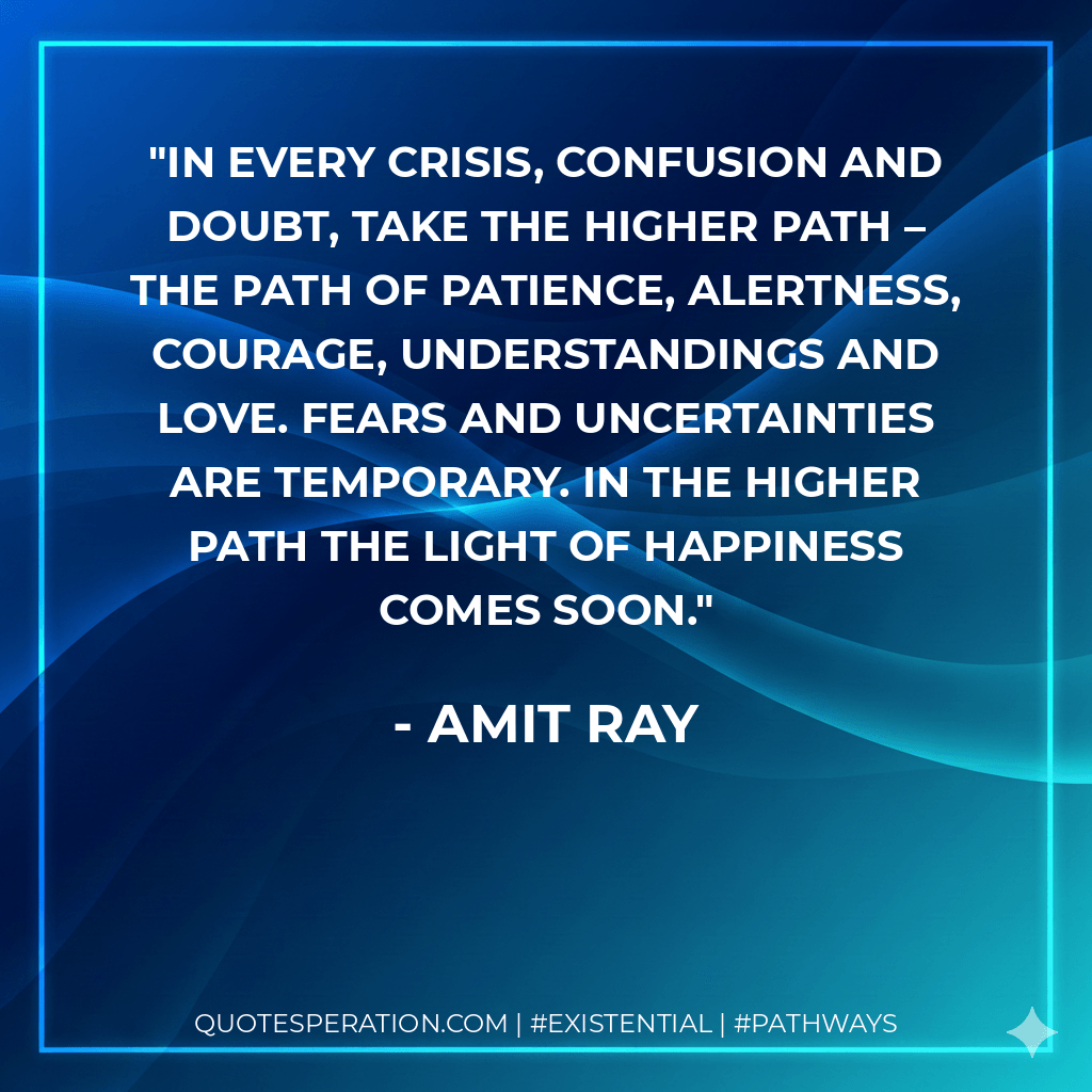 In every crisis, confusion and doubt, take the higher path – the path of patience, alertness, courage, understandings and love. Fears and uncertainties are temporary. In the higher path the light of happiness comes soon. - Amit Ray