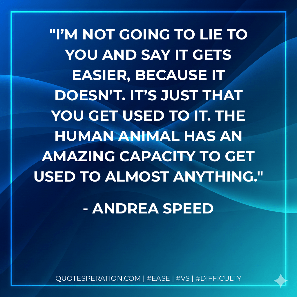 I’m not going to lie to you and say it gets easier, because it doesn’t. It’s just that you get used to it. The human animal has an amazing capacity to get used to almost anything. - Andrea Speed