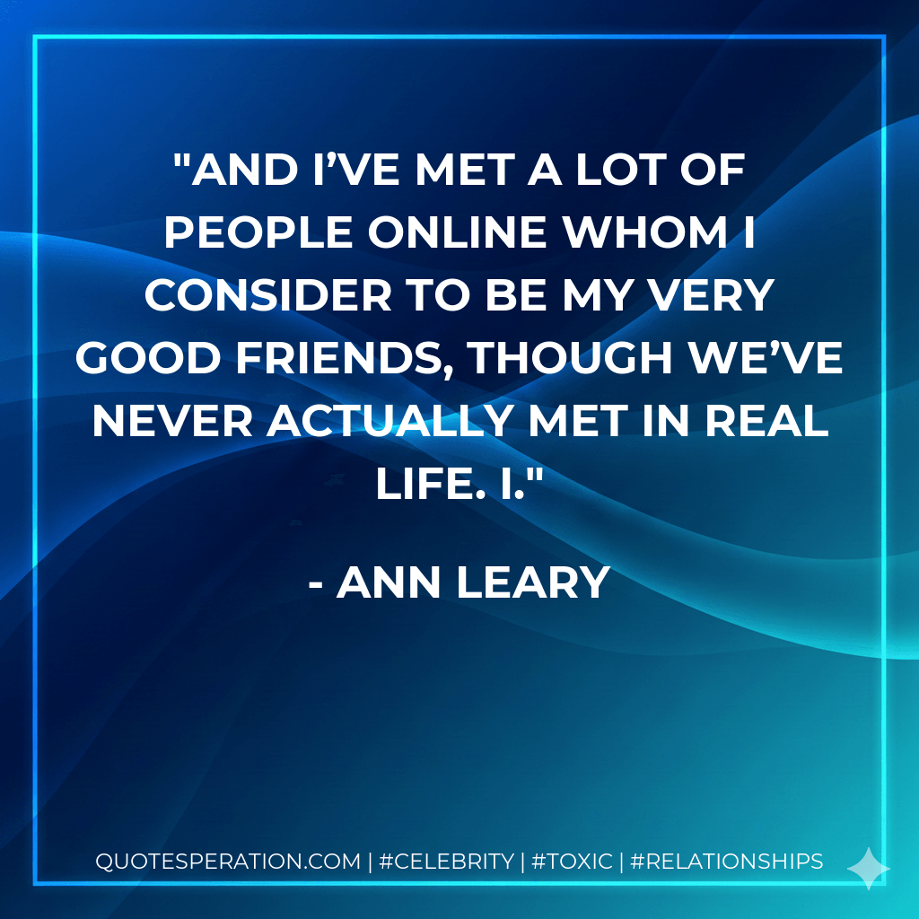 And I’ve met a lot of people online whom I consider to be my very good friends, though we’ve never actually met in real life. I. - Ann Leary