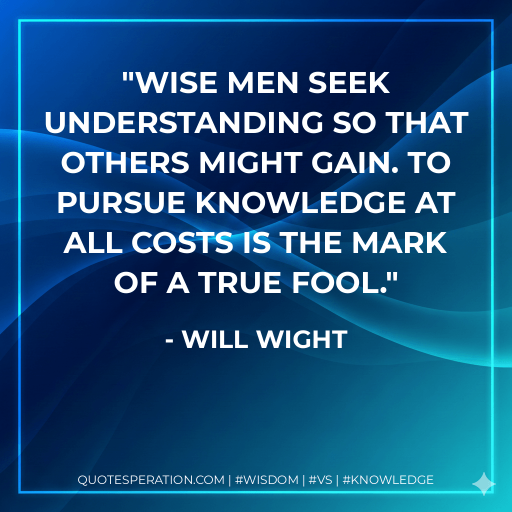 Wise men seek understanding so that others might gain. To pursue knowledge at all costs is the mark of a true fool. - Will Wight