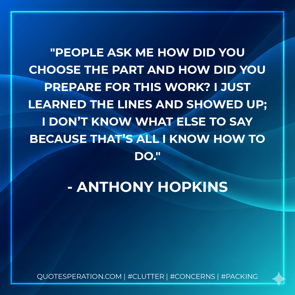 People ask me how did you choose the part and how did you prepare for this work? I just learned the lines and showed up; I don’t know what else to say because that’s all I know how to do. - Anthony Hopkins