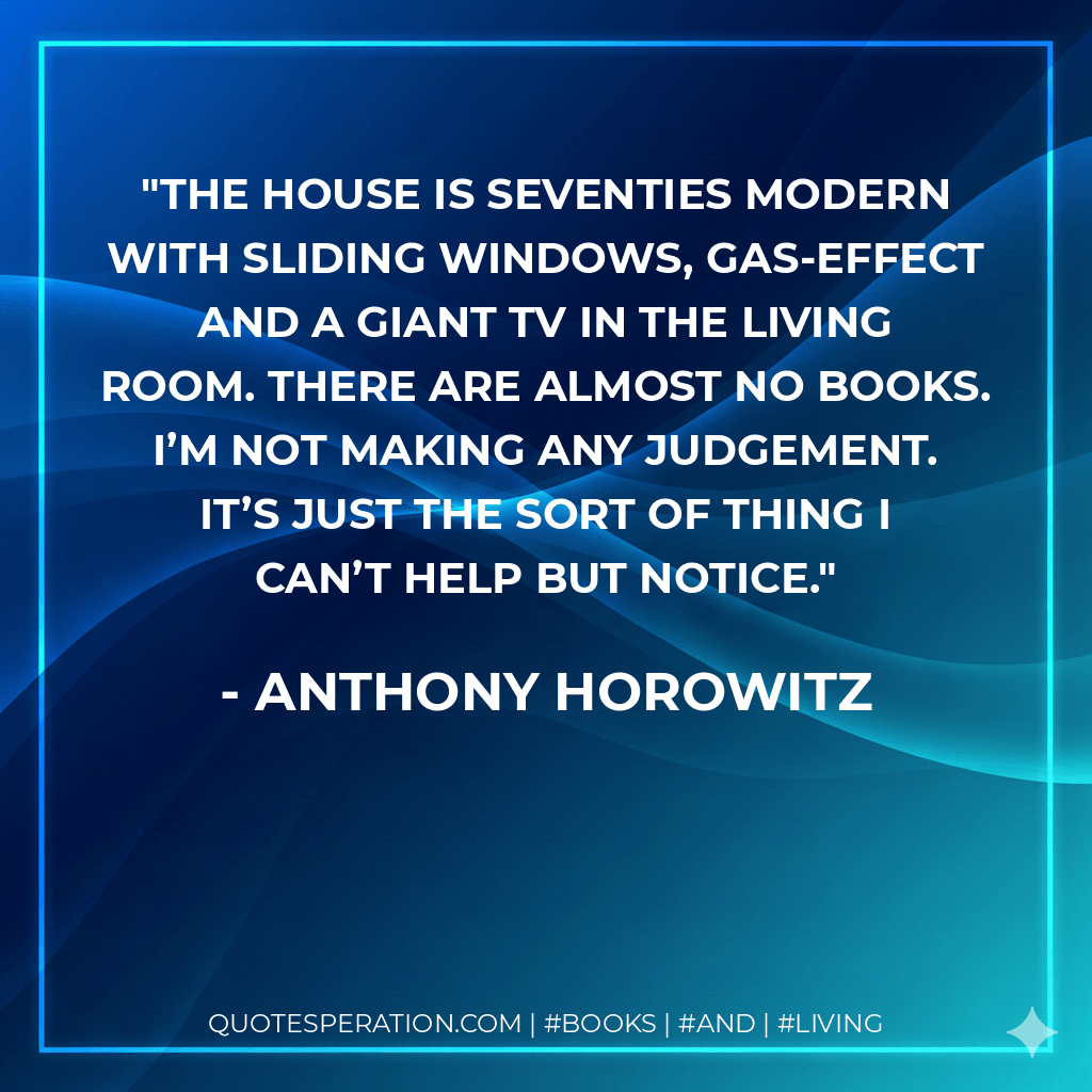 The house is seventies modern with sliding windows, gas-effect and a giant TV in the living room. There are almost no books. I’m not making any judgement. It’s just the sort of thing I can’t help but notice. - Anthony Horowitz