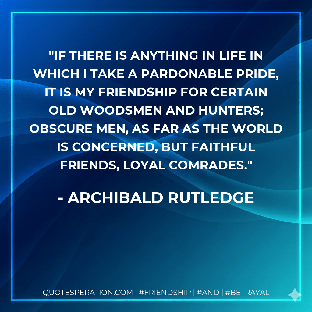 If there is anything in life in which I take a pardonable pride, it is my friendship for certain old woodsmen and hunters; obscure men, as far as the world is concerned, but faithful friends, loyal comrades. - Archibald Rutledge