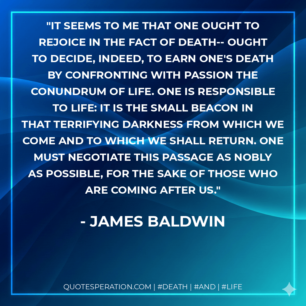 It seems to me that one ought to rejoice in the fact of death-- ought to decide, indeed, to earn one's death by confronting with passion the conundrum of life. One is responsible to life: It is the small beacon in that terrifying darkness from which we come and to which we shall return. One must negotiate this passage as nobly as possible, for the sake of those who are coming after us. - James Baldwin