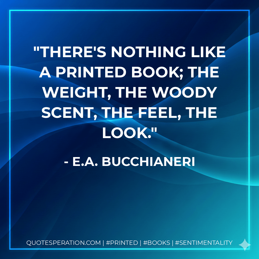 There's nothing like a printed book; the weight, the woody scent, the feel, the look. - E.A. Bucchianeri