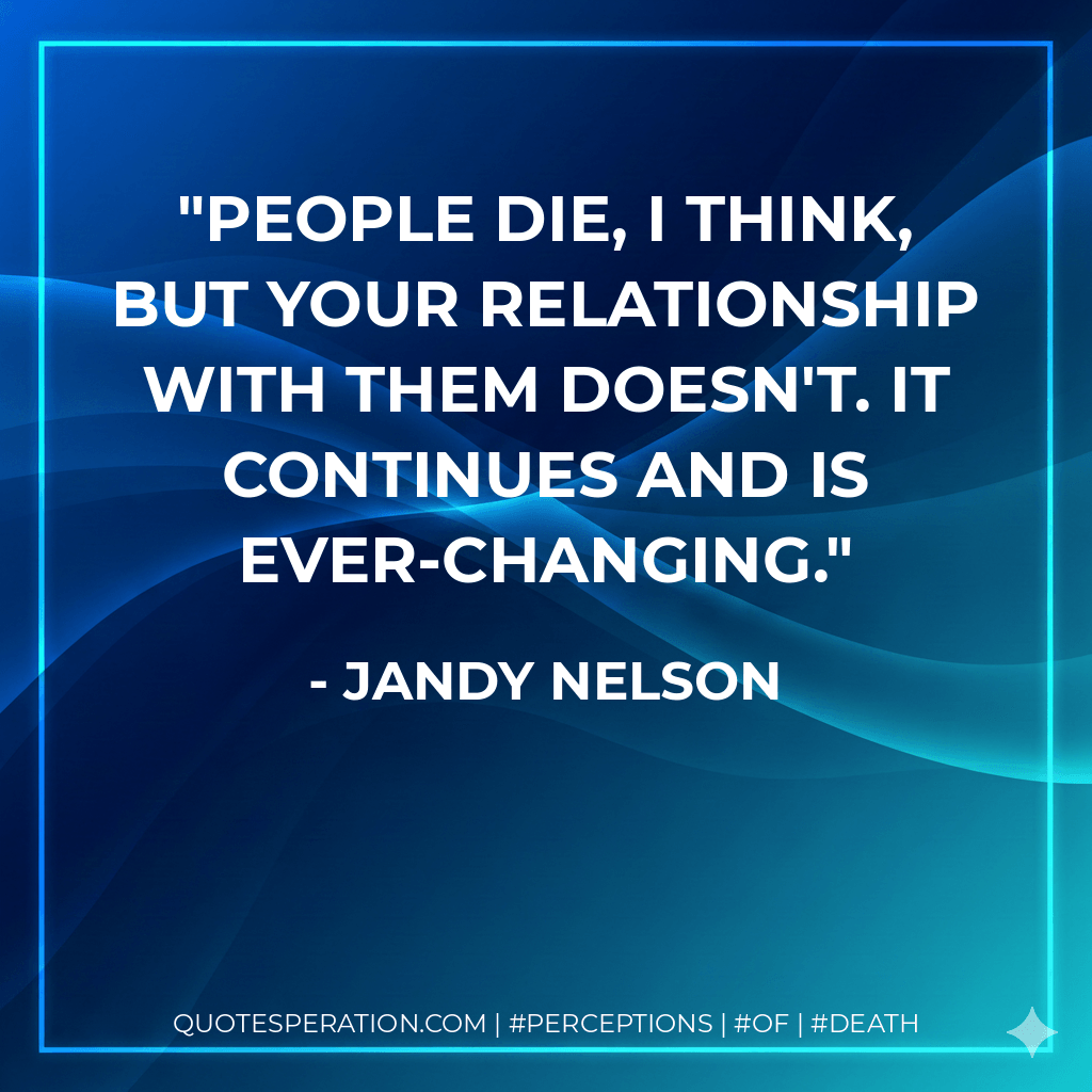 People die, I think, but your relationship with them doesn't. It continues and is ever-changing. - Jandy Nelson