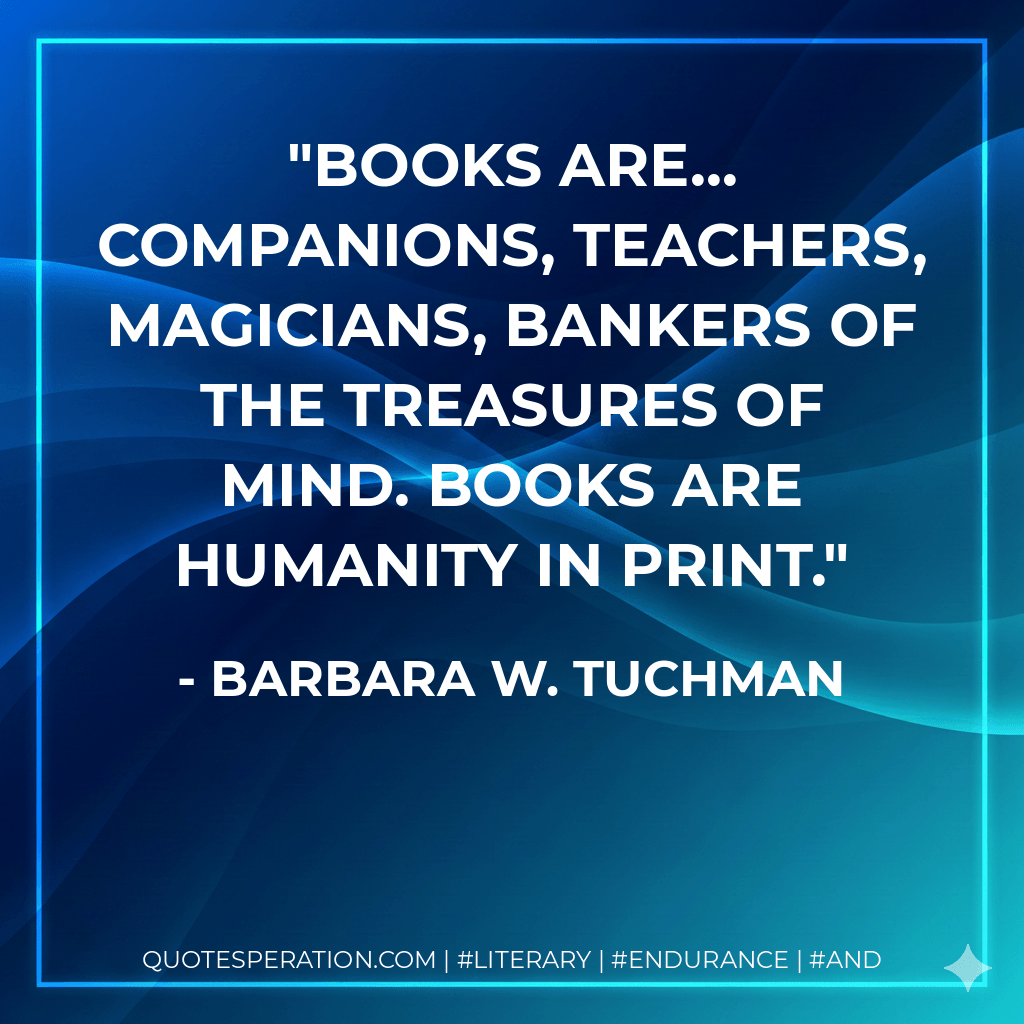 Books are... companions, teachers, magicians, bankers of the treasures of mind. Books are humanity in print. - Barbara W. Tuchman