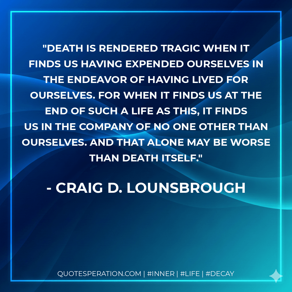 Death is rendered tragic when it finds us having expended ourselves in the endeavor of having lived for ourselves. For when it finds us at the end of such a life as this, it finds us in the company of no one other than ourselves. And that alone may be worse than death itself. - Craig D. Lounsbrough
