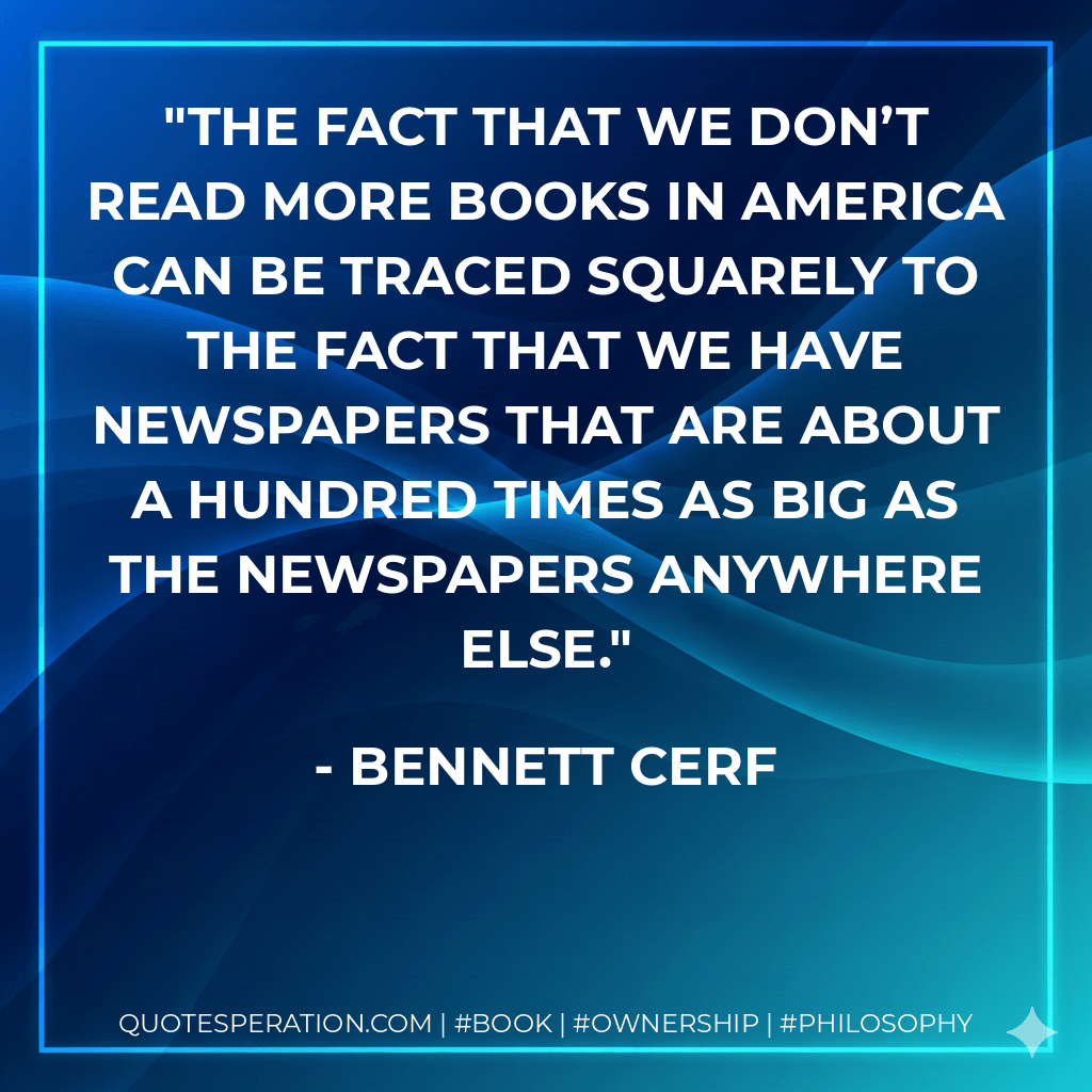 The fact that we don’t read more books in America can be traced squarely to the fact that we have newspapers that are about a hundred times as big as the newspapers anywhere else. - Bennett Cerf