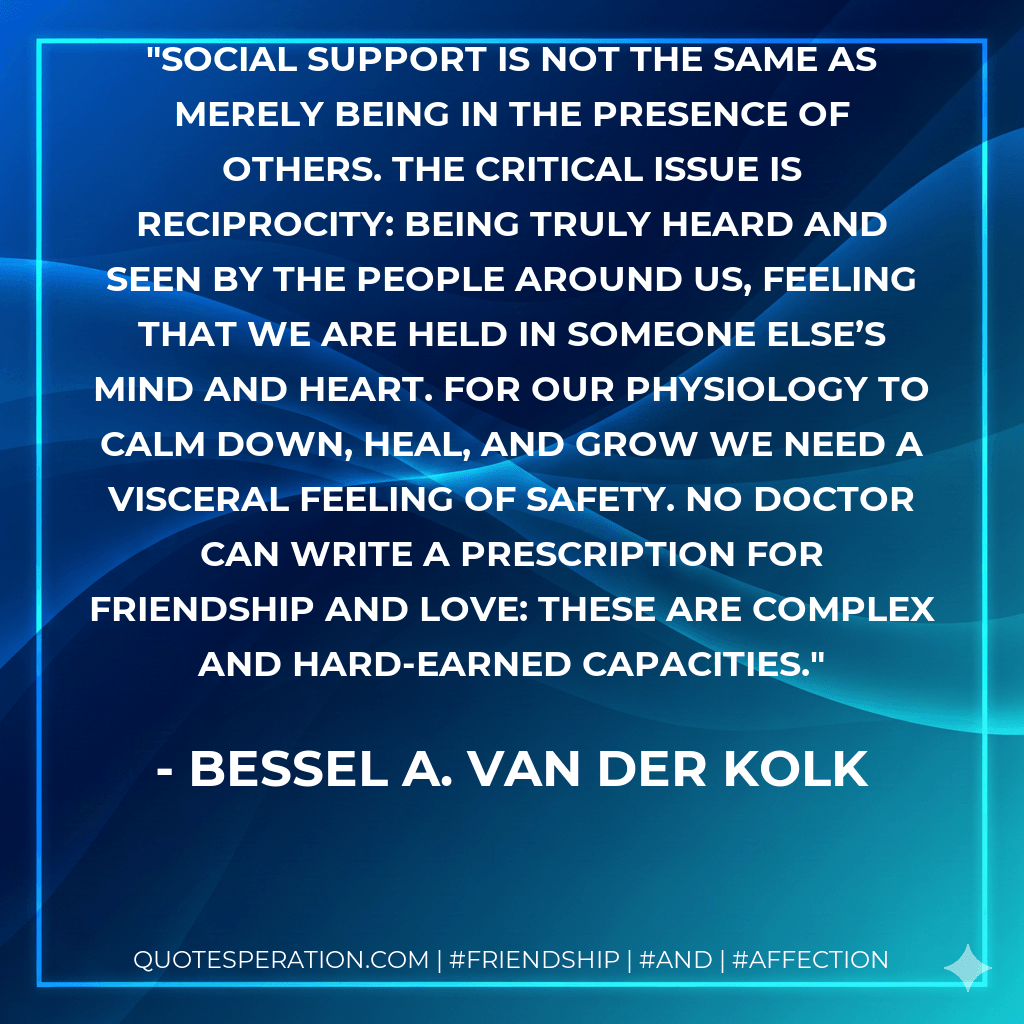 Social support is not the same as merely being in the presence of others. The critical issue is reciprocity: being truly heard and seen by the people around us, feeling that we are held in someone else’s mind and heart. For our physiology to calm down, heal, and grow we need a visceral feeling of safety. No doctor can write a prescription for friendship and love: These are complex and hard-earned capacities. - Bessel A. van der Kolk
