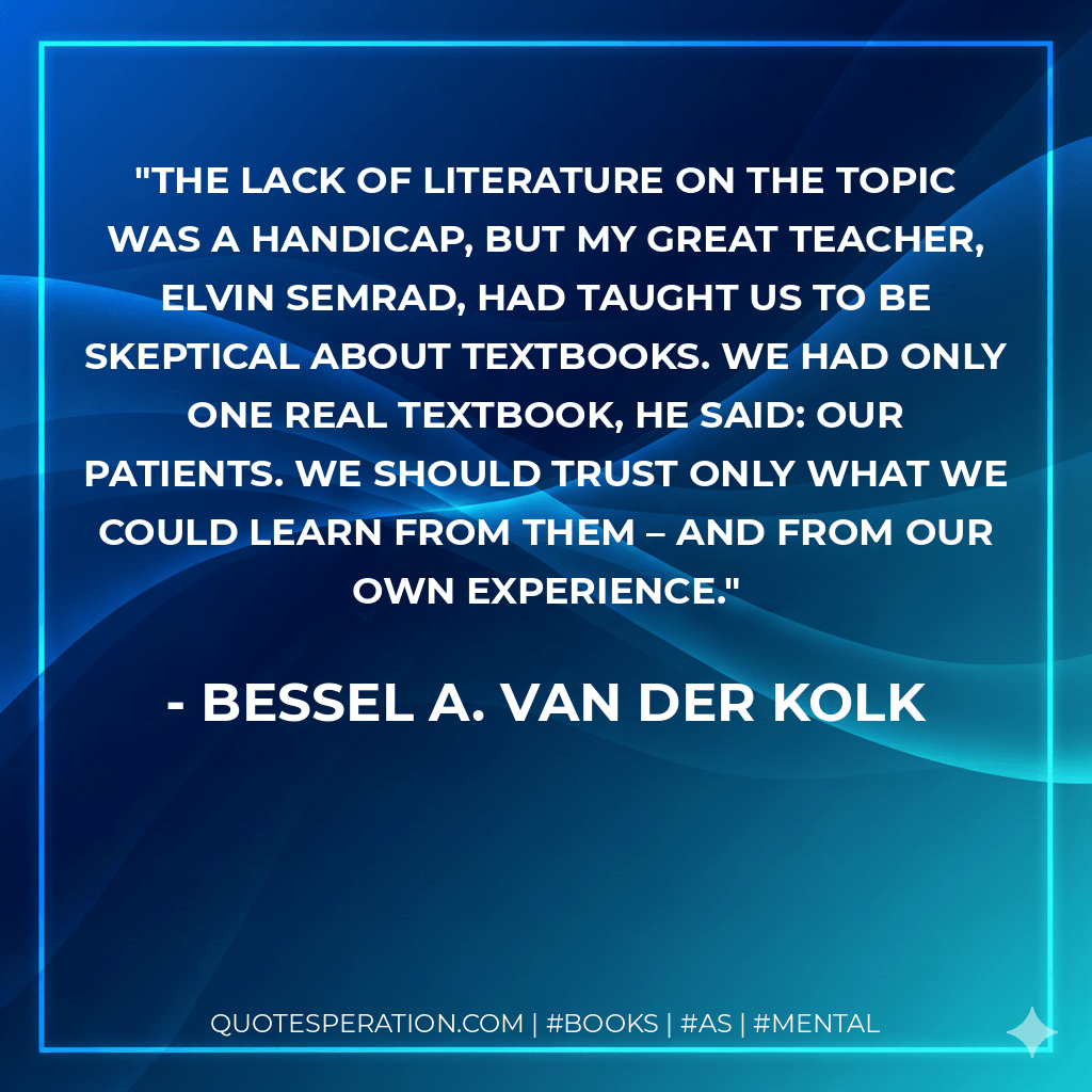 The lack of literature on the topic was a handicap, but my great teacher, Elvin Semrad, had taught us to be skeptical about textbooks. We had only one real textbook, he said: our patients. We should trust only what we could learn from them – and from our own experience. - Bessel A. van der Kolk
