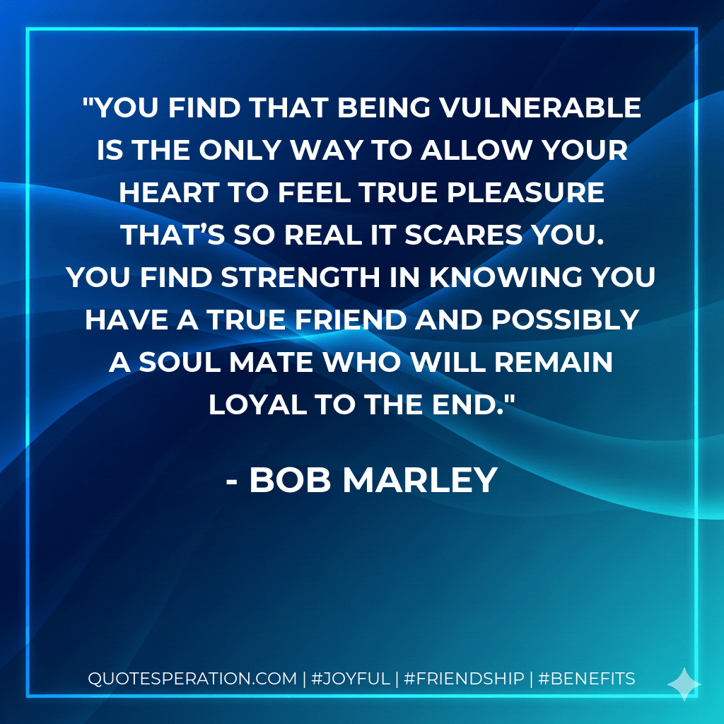 You find that being vulnerable is the only way to allow your heart to feel true pleasure that’s so real it scares you. You find strength in knowing you have a true friend and possibly a soul mate who will remain loyal to the end. - Bob Marley