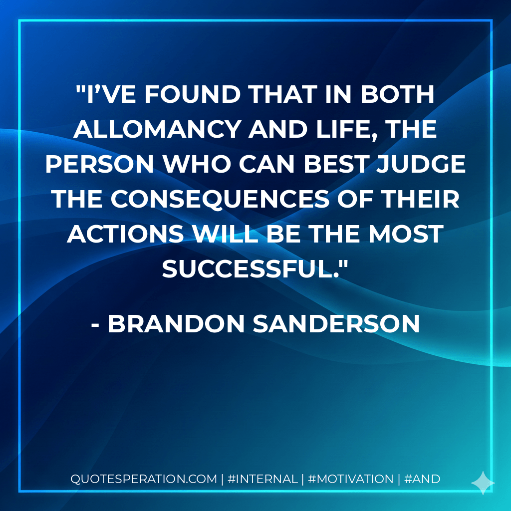 I’ve found that in both Allomancy and life, the person who can best judge the consequences of their actions will be the most successful. - Brandon Sanderson