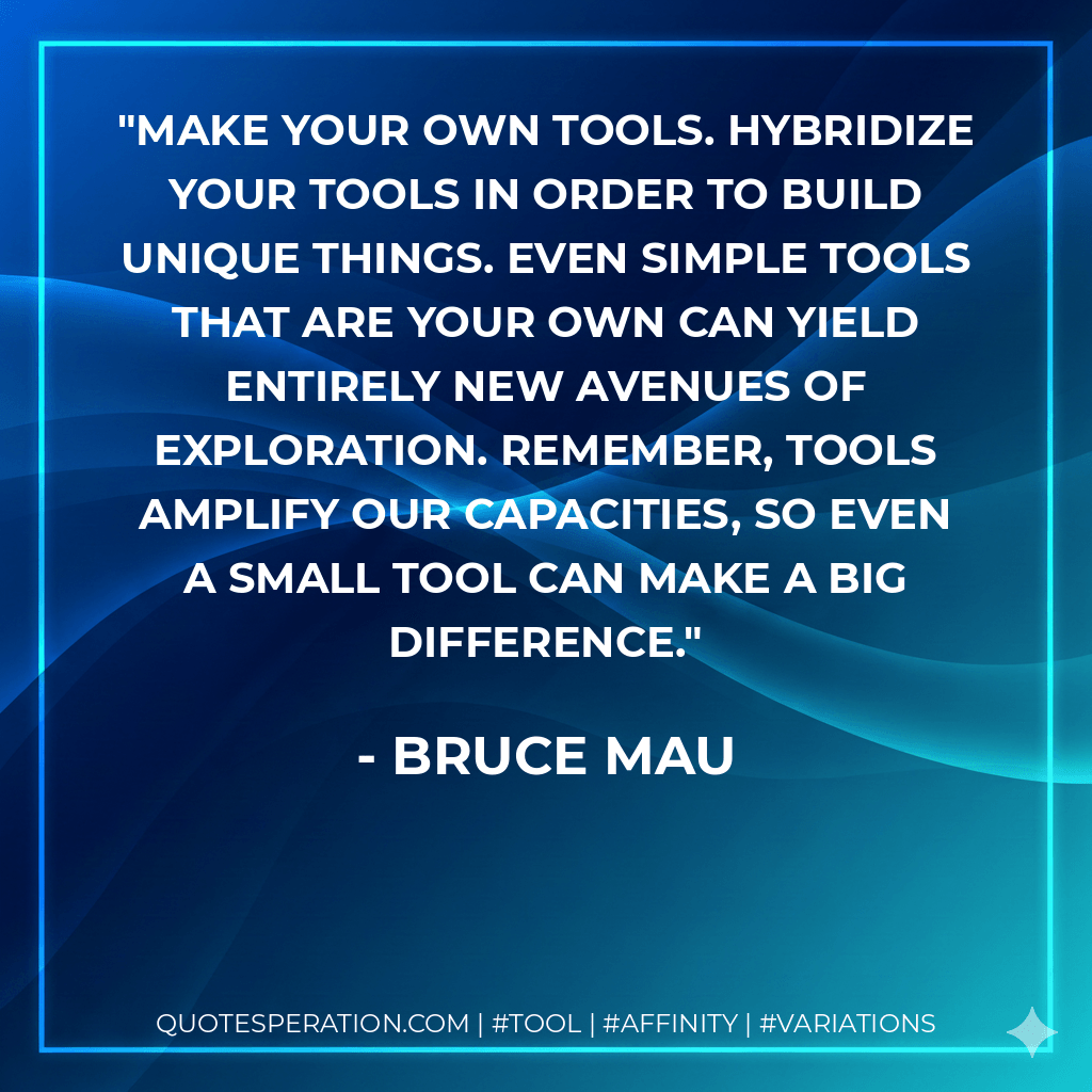 Make your own tools. Hybridize your tools in order to build unique things. Even simple tools that are your own can yield entirely new avenues of exploration. Remember, tools amplify our capacities, so even a small tool can make a big difference. - Bruce Mau