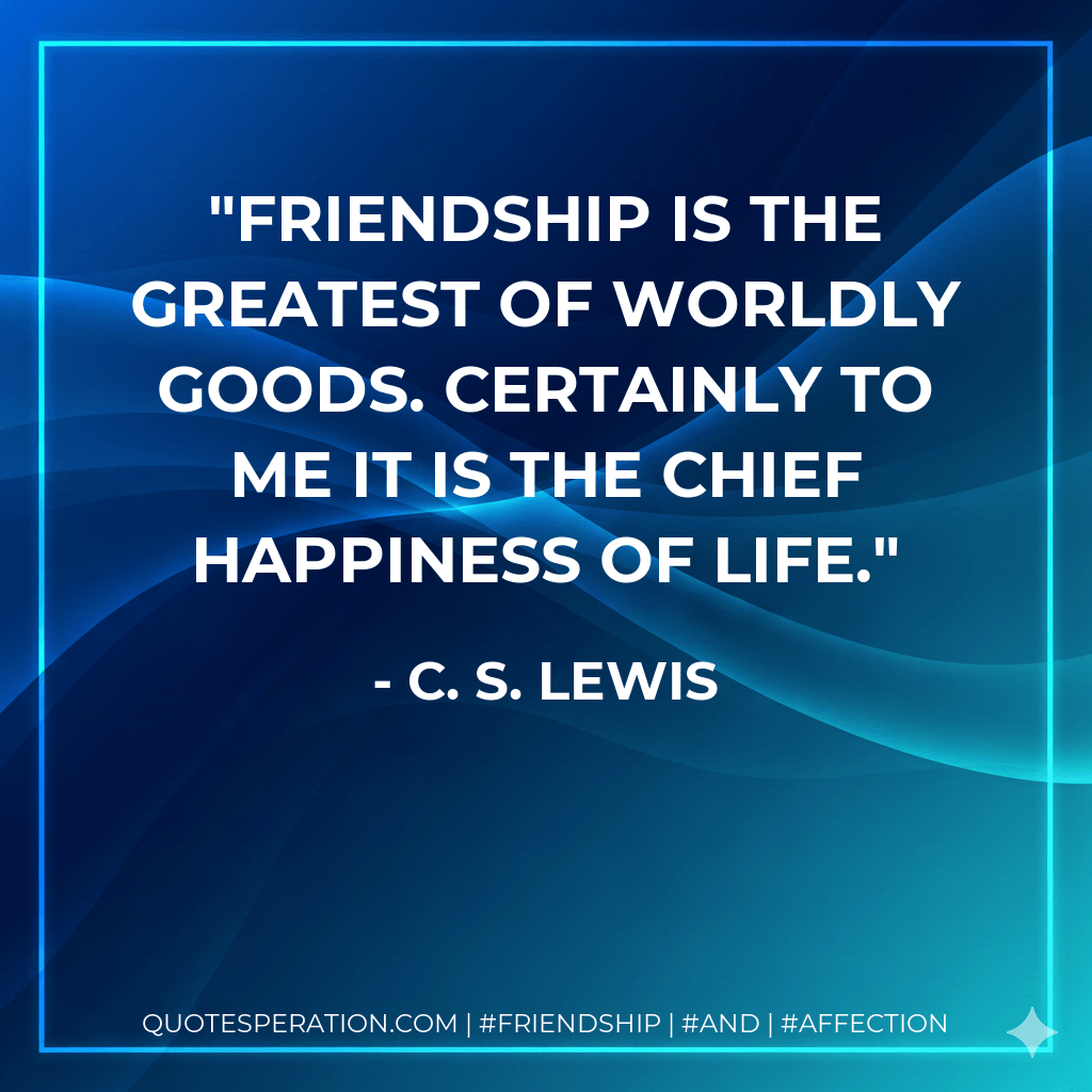 Friendship is the greatest of worldly goods. Certainly to me it is the chief happiness of life. - C. S. Lewis