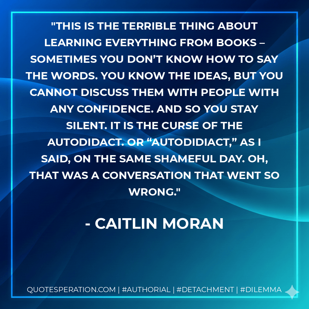This is the terrible thing about learning everything from books – sometimes you don’t know how to say the words. You know the ideas, but you cannot discuss them with people with any confidence. And so you stay silent. It is the curse of the autodidact. Or “autodidiact,” as I said, on the same shameful day. Oh, that was a conversation that went so wrong. - Caitlin Moran