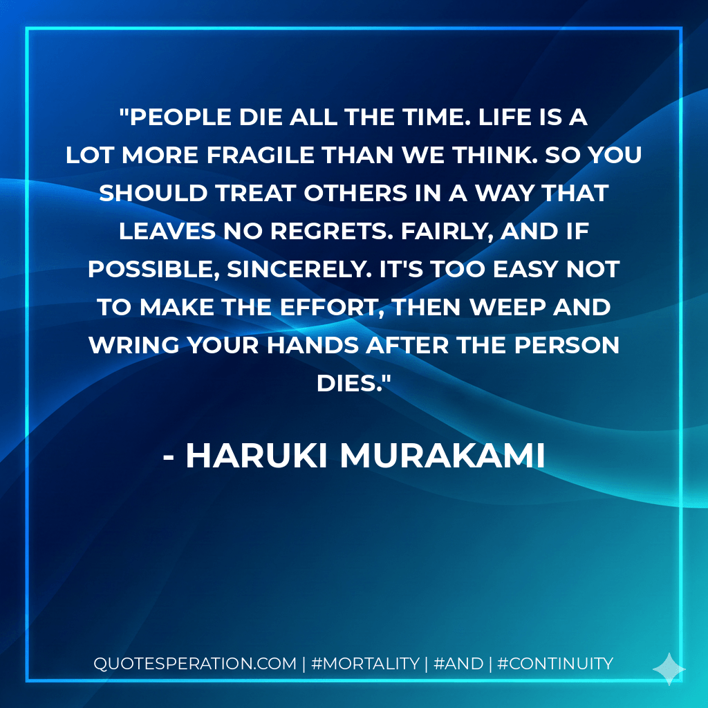 People die all the time. Life is a lot more fragile than we think. So you should treat others in a way that leaves no regrets. Fairly, and if possible, sincerely. It's too easy not to make the effort, then weep and wring your hands after the person dies. - Haruki Murakami