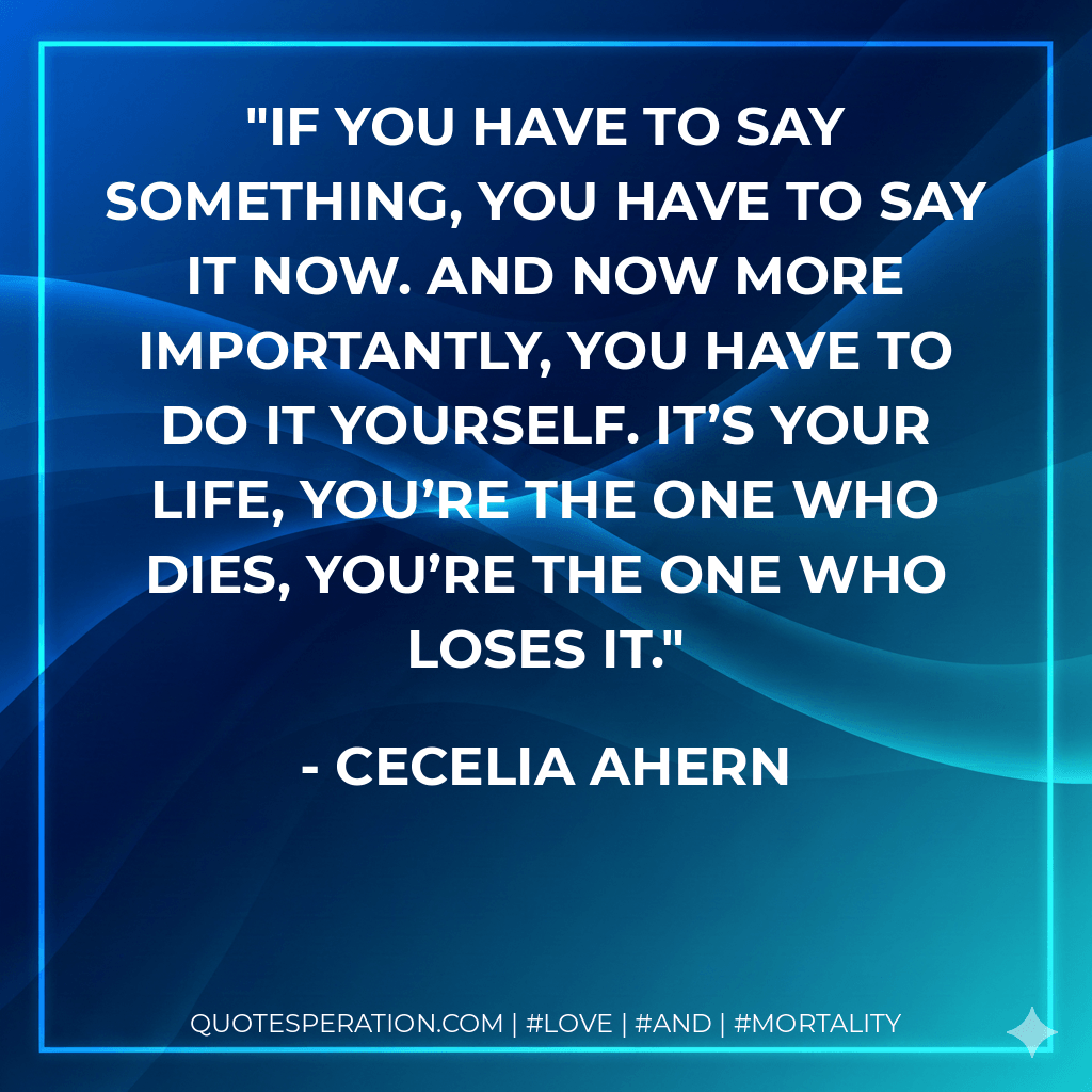 If you have to say something, you have to say it now. And now more importantly, you have to do it yourself. It’s your life, you’re the one who dies, you’re the one who loses it. - Cecelia Ahern