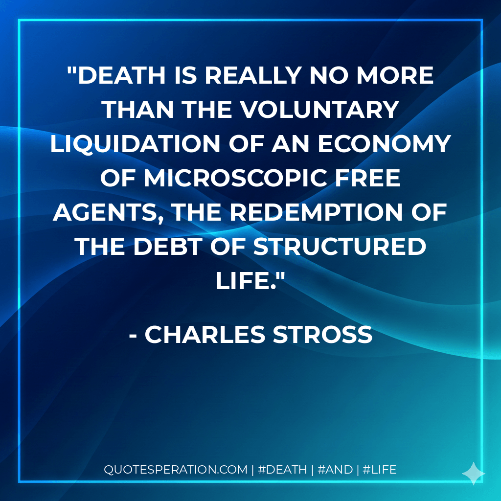 Death is really no more than the voluntary liquidation of an economy of microscopic free agents, the redemption of the debt of structured life. - Charles Stross