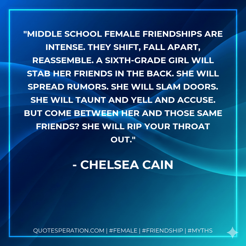 Middle school female friendships are intense. They shift, fall apart, reassemble. A sixth-grade girl will stab her friends in the back. She will spread rumors. She will slam doors. She will taunt and yell and accuse. But come between her and those same friends? She will rip your throat out. - Chelsea Cain