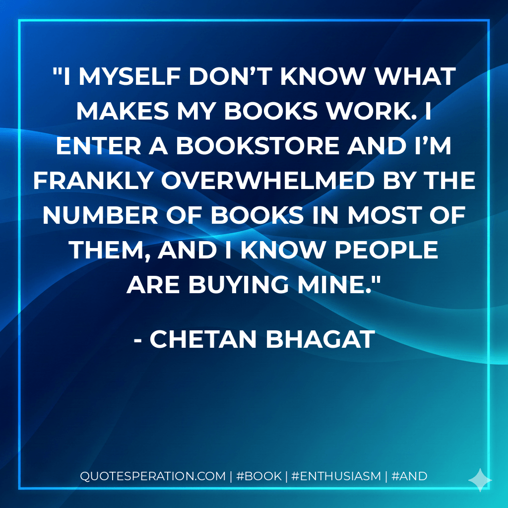 I myself don’t know what makes my books work. I enter a bookstore and I’m frankly overwhelmed by the number of books in most of them, and I know people are buying mine. - Chetan Bhagat