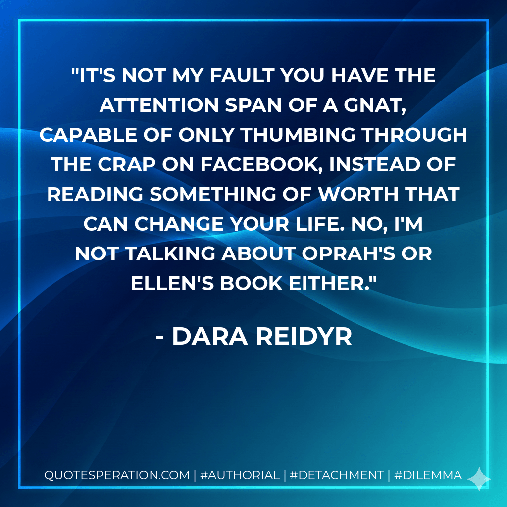 It's not my fault you have the attention span of a gnat, capable of only thumbing through the crap on Facebook, instead of reading something of worth that can change your life. No, I'm not talking about Oprah's or Ellen's book either. - Dara Reidyr