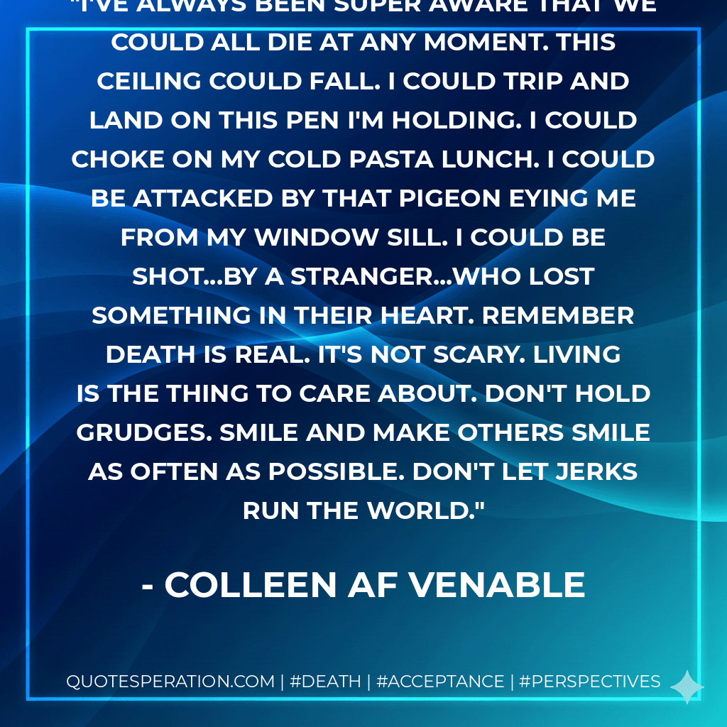 I've always been super aware that we could all die at any moment. This ceiling could fall. I could trip and land on this pen I'm holding. I could choke on my cold pasta lunch. I could be attacked by that pigeon eying me from my window sill. I could be shot...by a stranger...who lost something in their heart. Remember death is real. It's not scary. Living is the thing to care about. Don't hold grudges. Smile and make others smile as often as possible. Don't let jerks run the world. - Colleen AF Venable