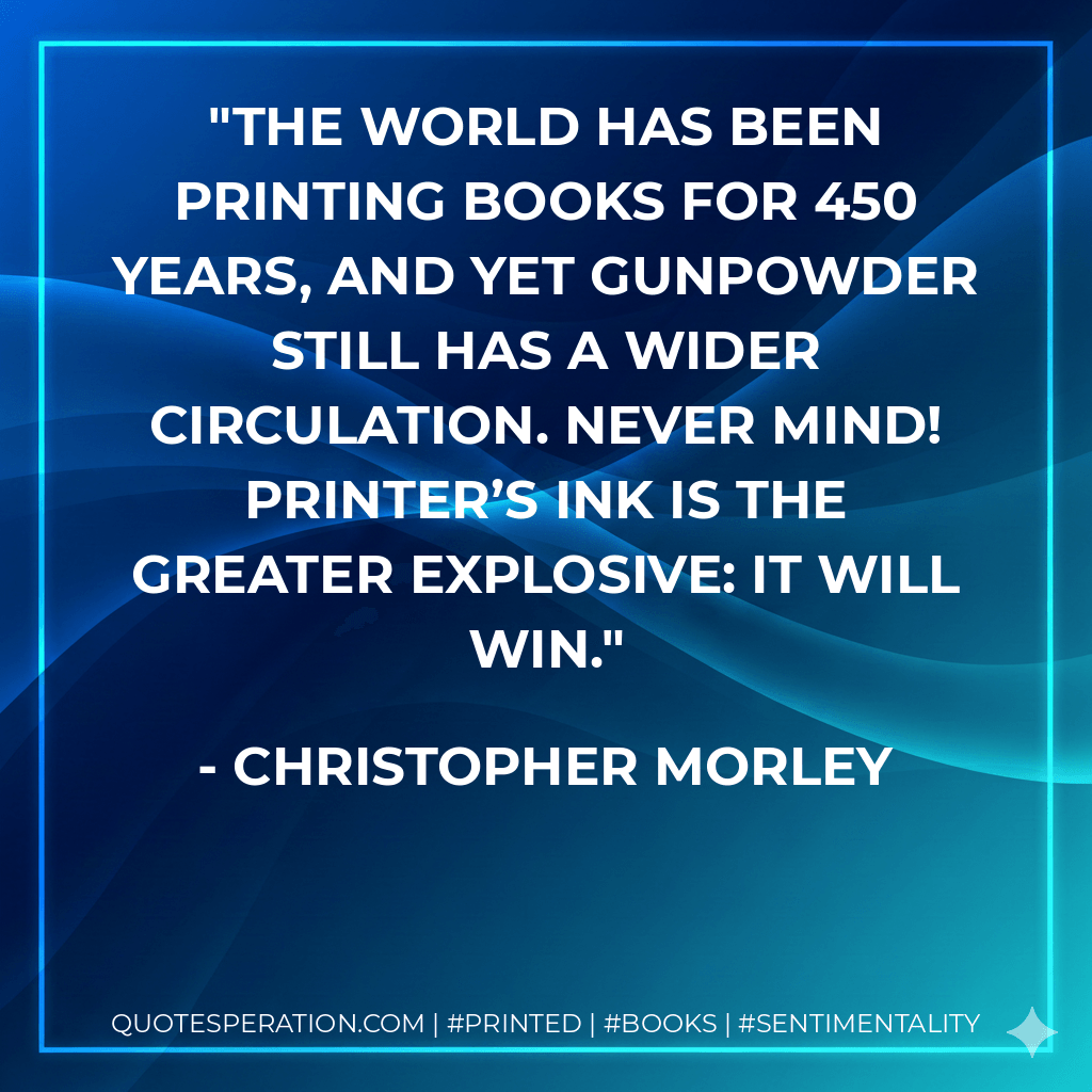 The world has been printing books for 450 years, and yet gunpowder still has a wider circulation. Never mind! Printer’s ink is the greater explosive: it will win. - Christopher Morley