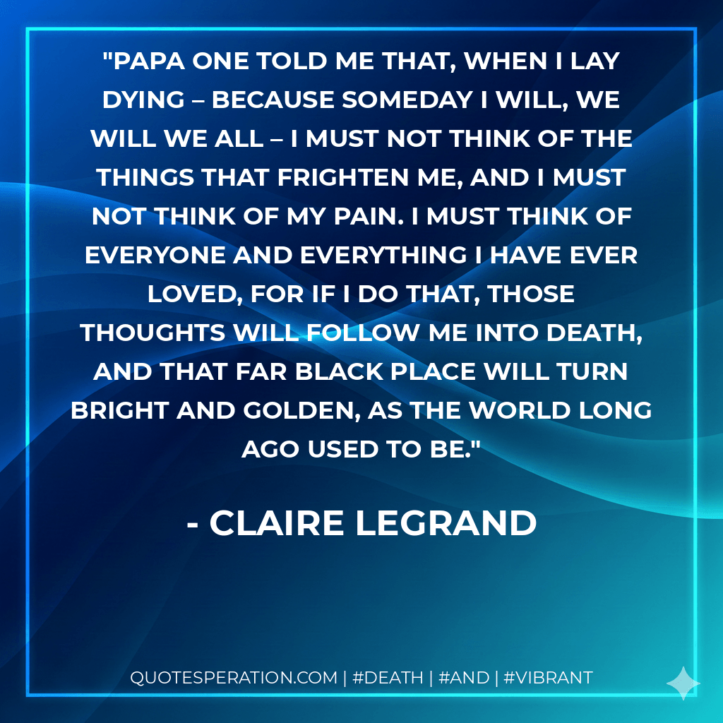 Papa one told me that, when I lay dying – because someday I will, we will we all – I must not think of the things that frighten me, and I must not think of my pain. I must think of everyone and everything I have ever loved, for if I do that, those thoughts will follow me into death, and that far black place will turn bright and golden, as the world long ago used to be. - Claire Legrand