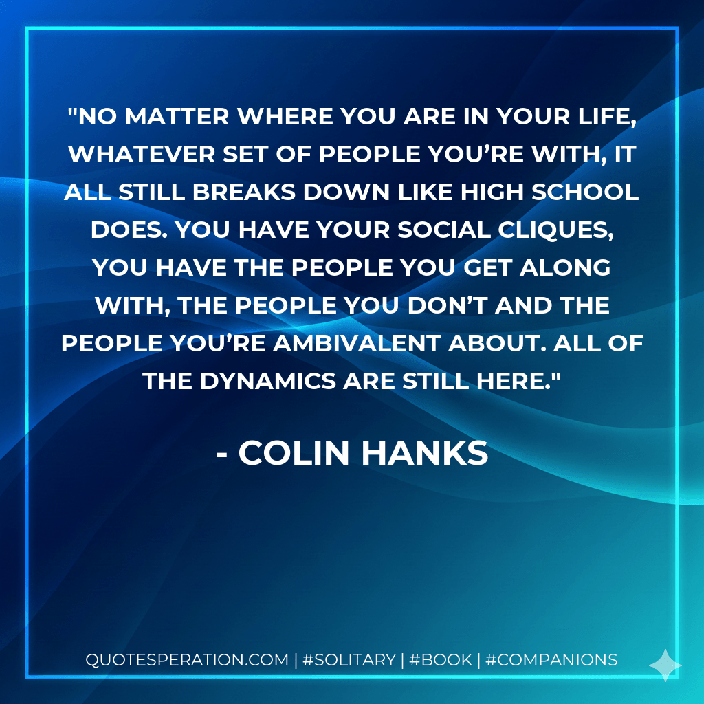 No matter where you are in your life, whatever set of people you’re with, it all still breaks down like high school does. You have your social cliques, you have the people you get along with, the people you don’t and the people you’re ambivalent about. All of the dynamics are still here. - Colin Hanks