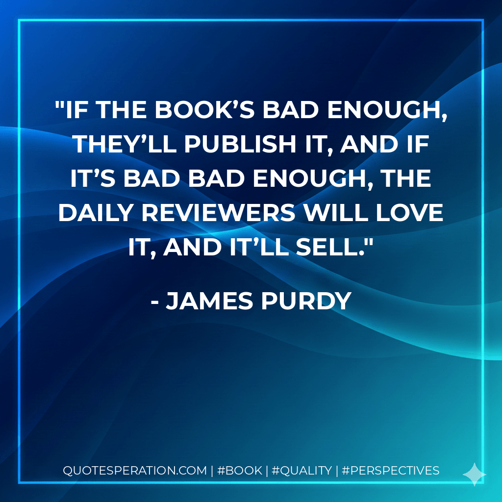 If the book’s bad enough, they’ll publish it, and if it’s bad bad enough, the daily reviewers will love it, and it’ll sell. - James Purdy
