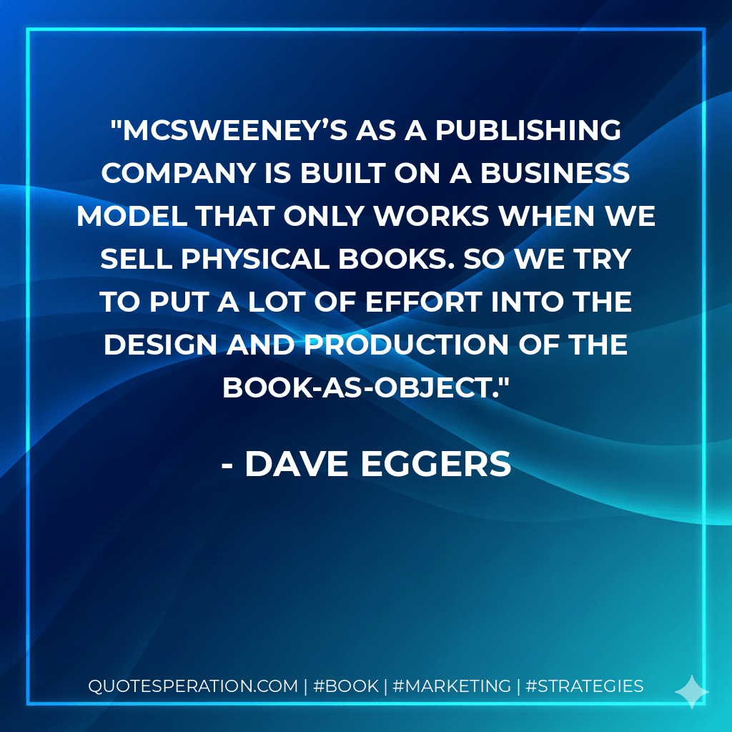 McSweeney’s as a publishing company is built on a business model that only works when we sell physical books. So we try to put a lot of effort into the design and production of the book-as-object. - Dave Eggers