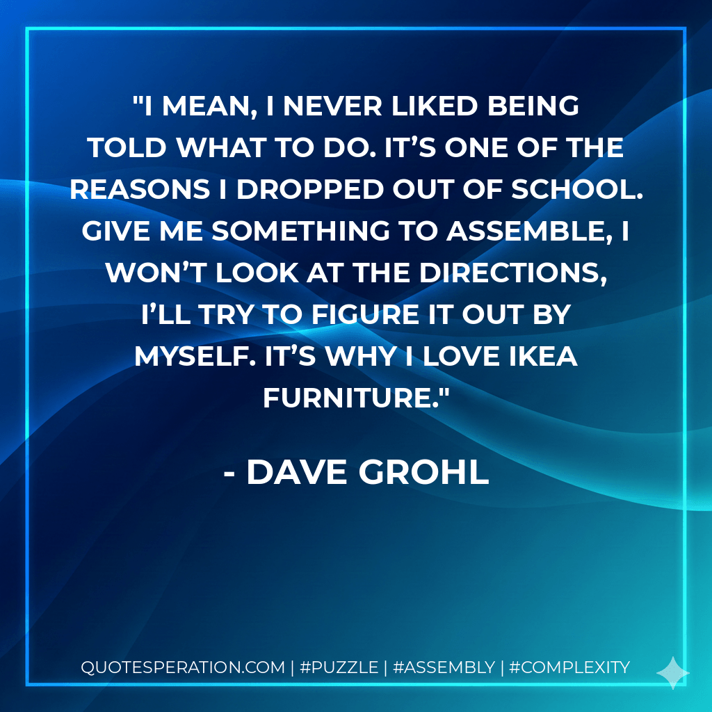 I mean, I never liked being told what to do. It’s one of the reasons I dropped out of school. Give me something to assemble, I won’t look at the directions, I’ll try to figure it out by myself. It’s why I love Ikea furniture. - Dave Grohl