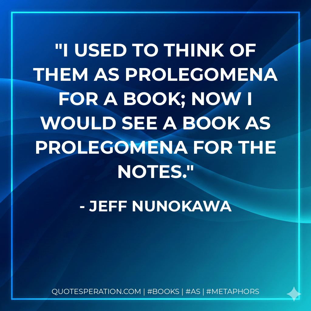 I used to think of them as prolegomena for a book; now I would see a book as prolegomena for the notes. - Jeff Nunokawa
