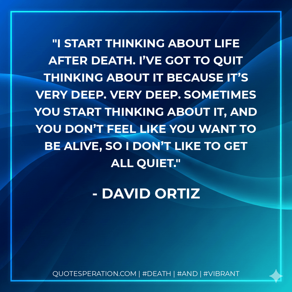 I start thinking about life after death. I’ve got to quit thinking about it because it’s very deep. Very deep. Sometimes you start thinking about it, and you don’t feel like you want to be alive, so I don’t like to get all quiet. - David Ortiz