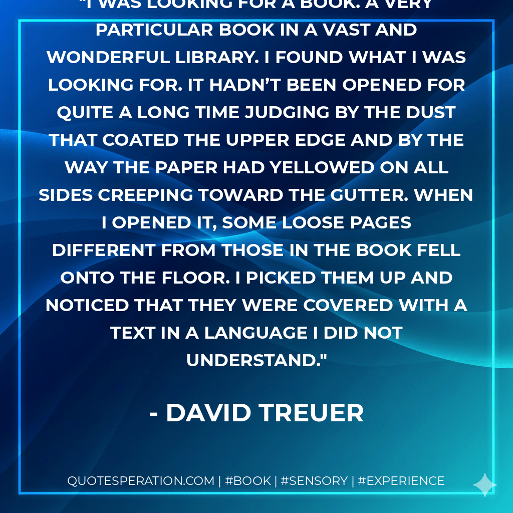 I was looking for a book. A very particular book in a vast and wonderful library. I found what I was looking for. It hadn’t been opened for quite a long time judging by the dust that coated the upper edge and by the way the paper had yellowed on all sides creeping toward the gutter. When I opened it, some loose pages different from those in the book fell onto the floor. I picked them up and noticed that they were covered with a text in a language I did not understand. - David Treuer