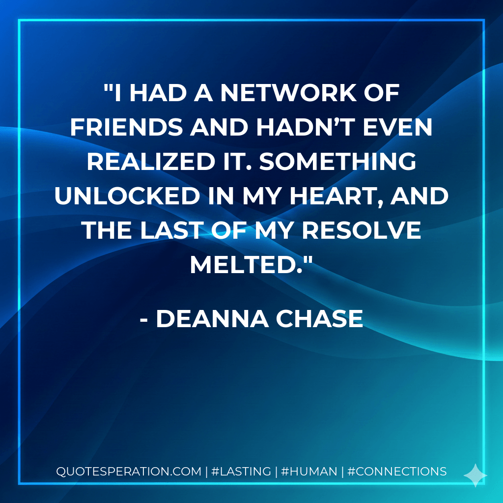 I had a network of friends and hadn’t even realized it. Something unlocked in my heart, and the last of my resolve melted. - Deanna Chase