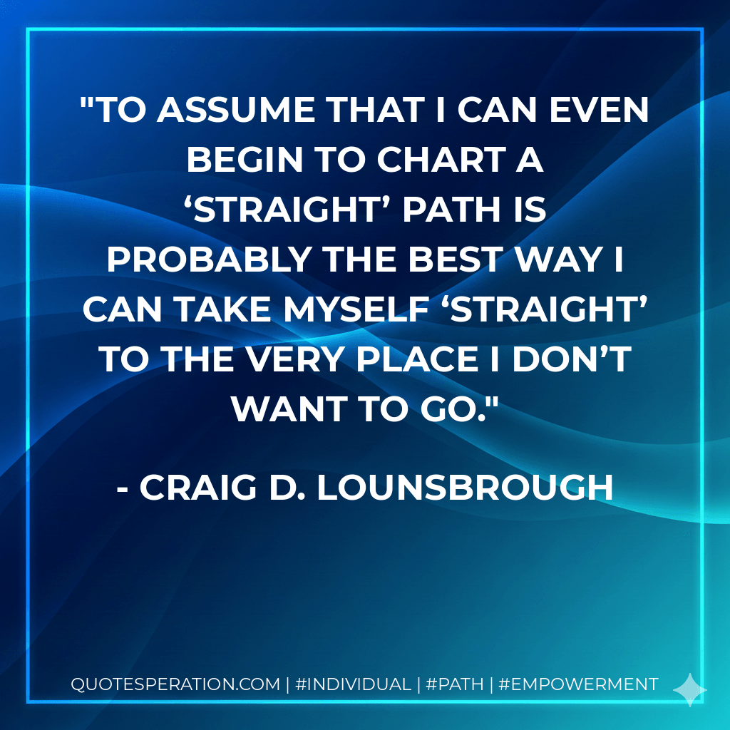 To assume that I can even begin to chart a ‘straight’ path is probably the best way I can take myself ‘straight’ to the very place I don’t want to go. - Craig D. Lounsbrough