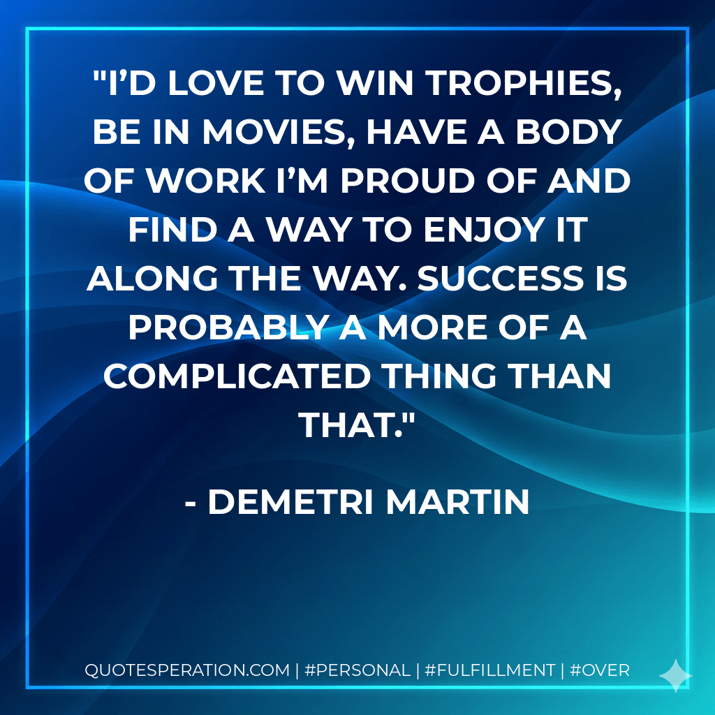 I’d love to win trophies, be in movies, have a body of work I’m proud of and find a way to enjoy it along the way. Success is probably a more of a complicated thing than that. - Demetri Martin