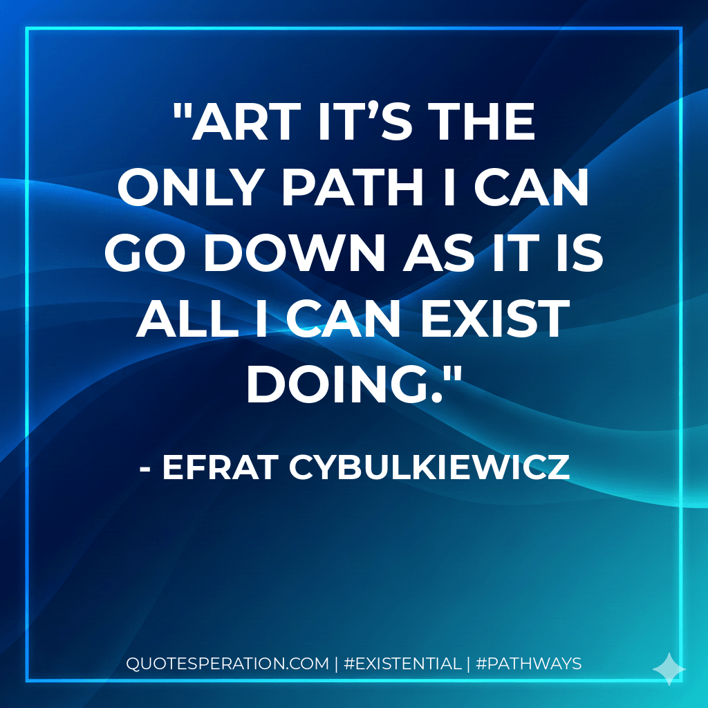 Art it’s the only path I can go down as it is all I can exist doing. - Efrat Cybulkiewicz