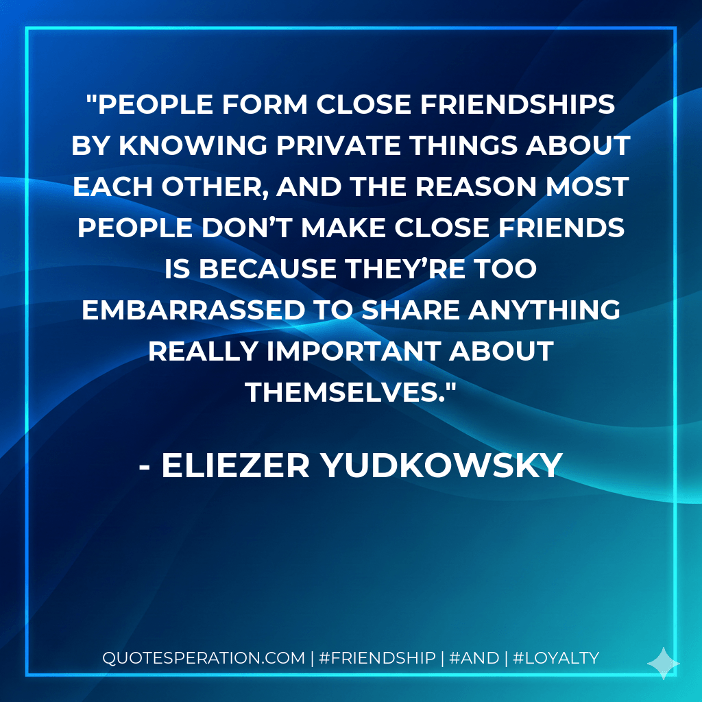 People form close friendships by knowing private things about each other, and the reason most people don’t make close friends is because they’re too embarrassed to share anything really important about themselves. - Eliezer Yudkowsky