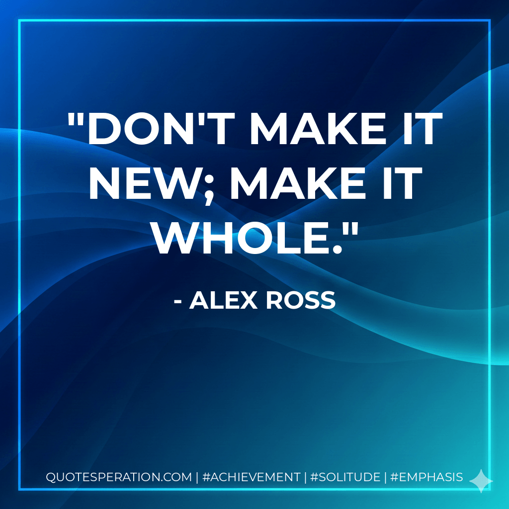 Don't make it new; make it whole. - Alex Ross