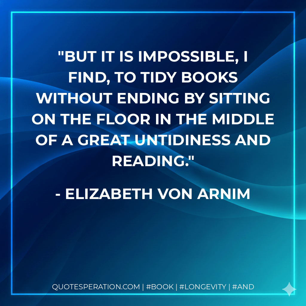 But it is impossible, I find, to tidy books without ending by sitting on the floor in the middle of a great untidiness and reading. - Elizabeth von Arnim