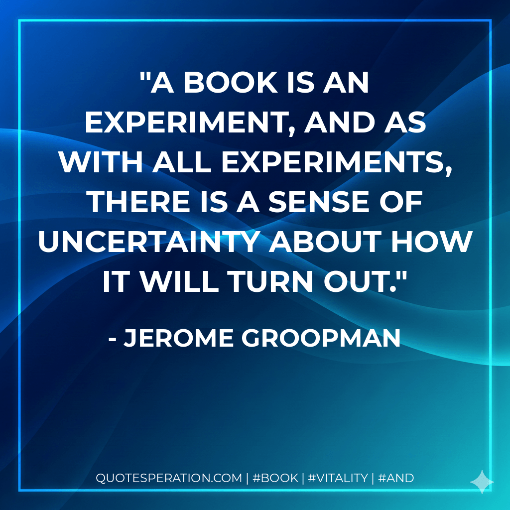 A book is an experiment, and as with all experiments, there is a sense of uncertainty about how it will turn out. - Jerome Groopman