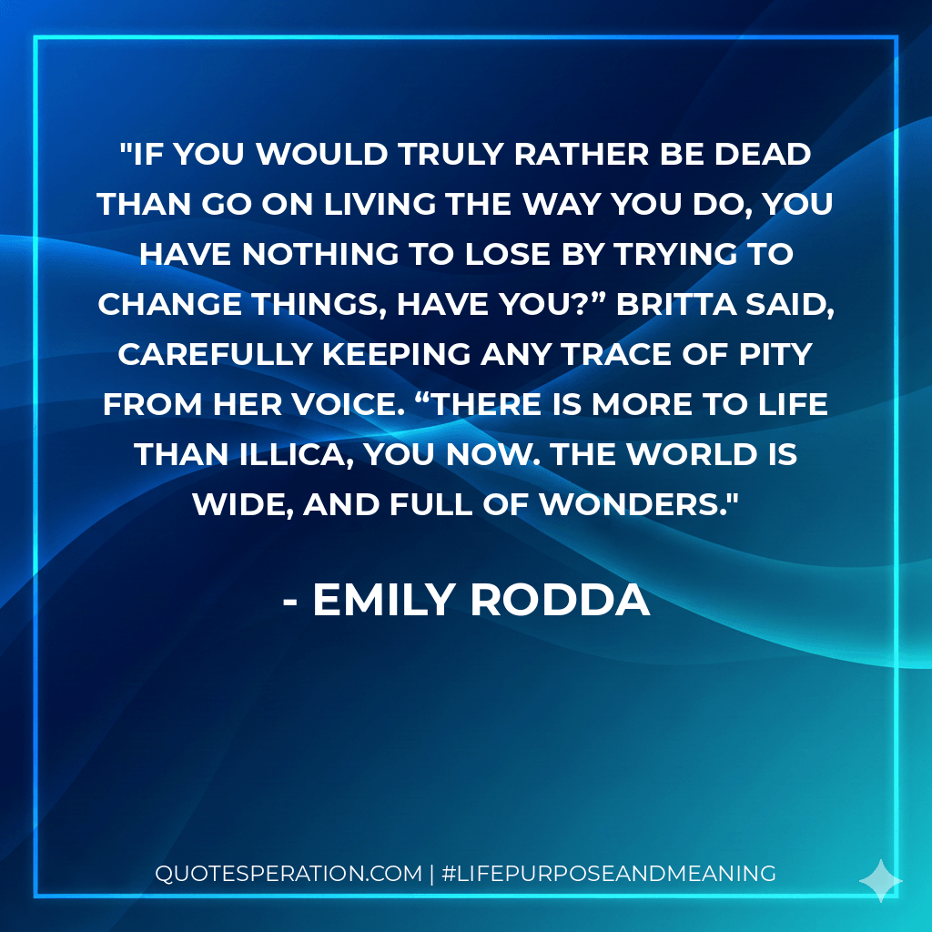 If you would truly rather be dead than go on living the way you do, you have nothing to lose by trying to change things, have you?” Britta said, carefully keeping any trace of pity from her voice. “There is more to life than Illica, you now. The world is wide, and full of wonders. - Emily Rodda