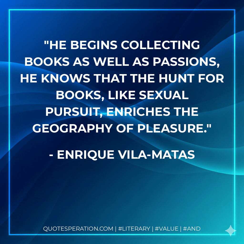 He begins collecting books as well as passions, he knows that the hunt for books, like sexual pursuit, enriches the geography of pleasure. - Enrique Vila-Matas