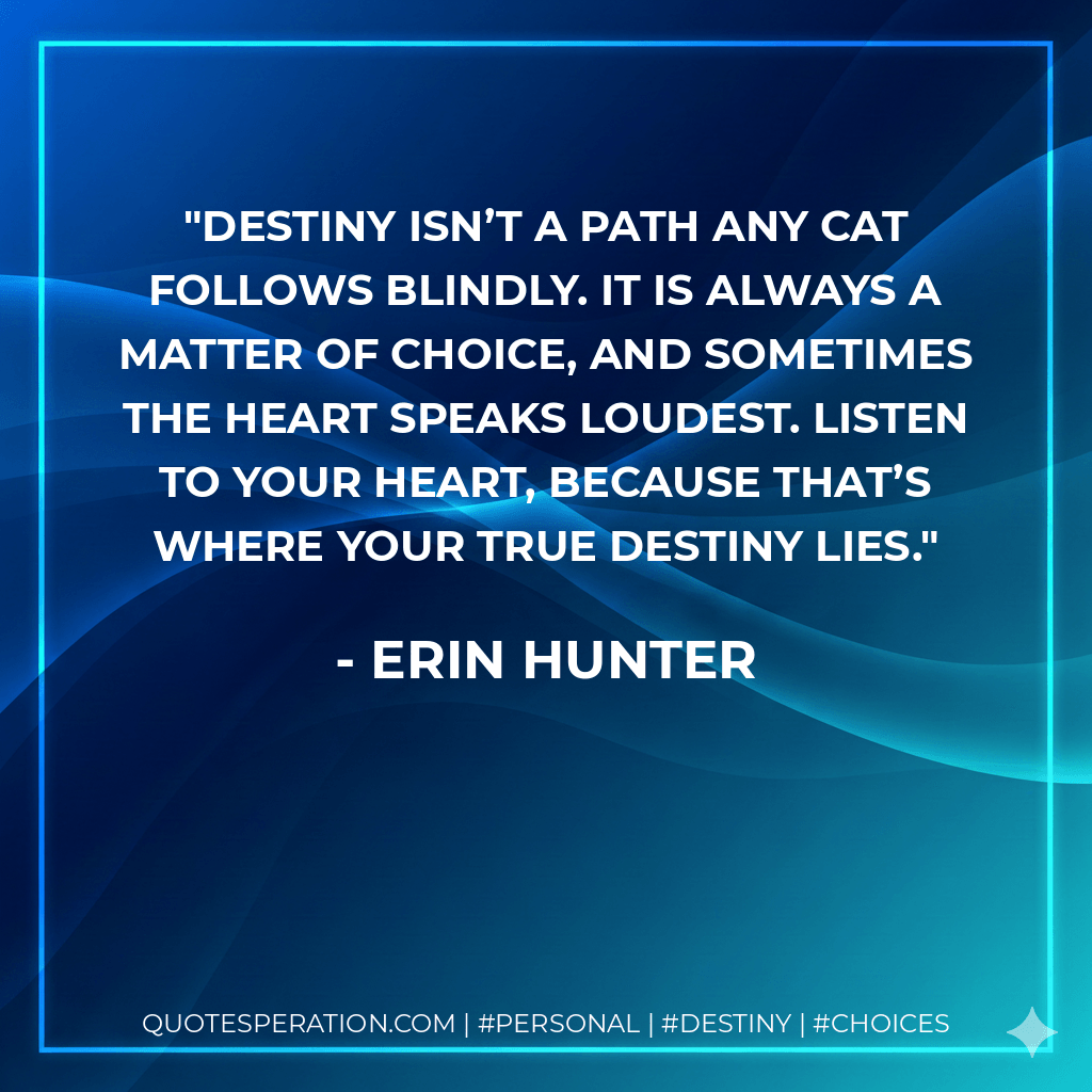 Destiny isn’t a path any cat follows blindly. It is always a matter of choice, and sometimes the heart speaks loudest. Listen to your heart, because that’s where your true destiny lies. - Erin Hunter