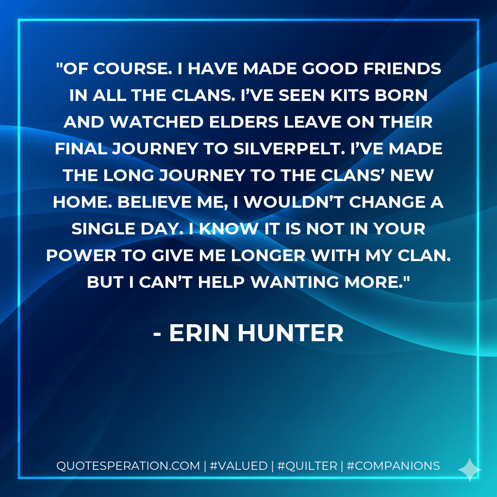 Of course. I have made good friends in all the Clans. I’ve seen kits born and watched elders leave on their final journey to Silverpelt. I’ve made the long journey to the Clans’ new home. Believe me, I wouldn’t change a single day. I know it is not in your power to give me longer with my Clan. But I can’t help wanting more. - Erin Hunter