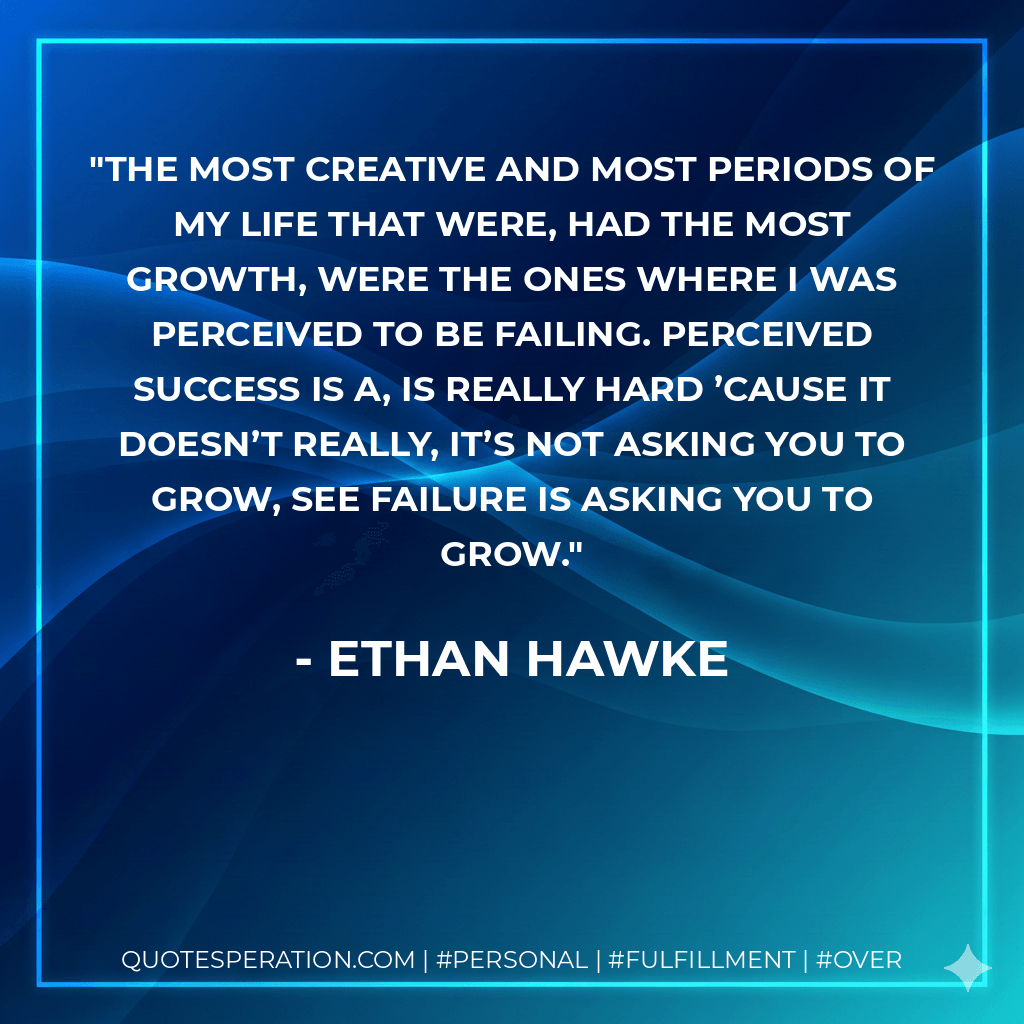 The most creative and most periods of my life that were, had the most growth, were the ones where I was perceived to be failing. Perceived success is a, is really hard ’cause it doesn’t really, it’s not asking you to grow, see failure is asking you to grow. - Ethan Hawke