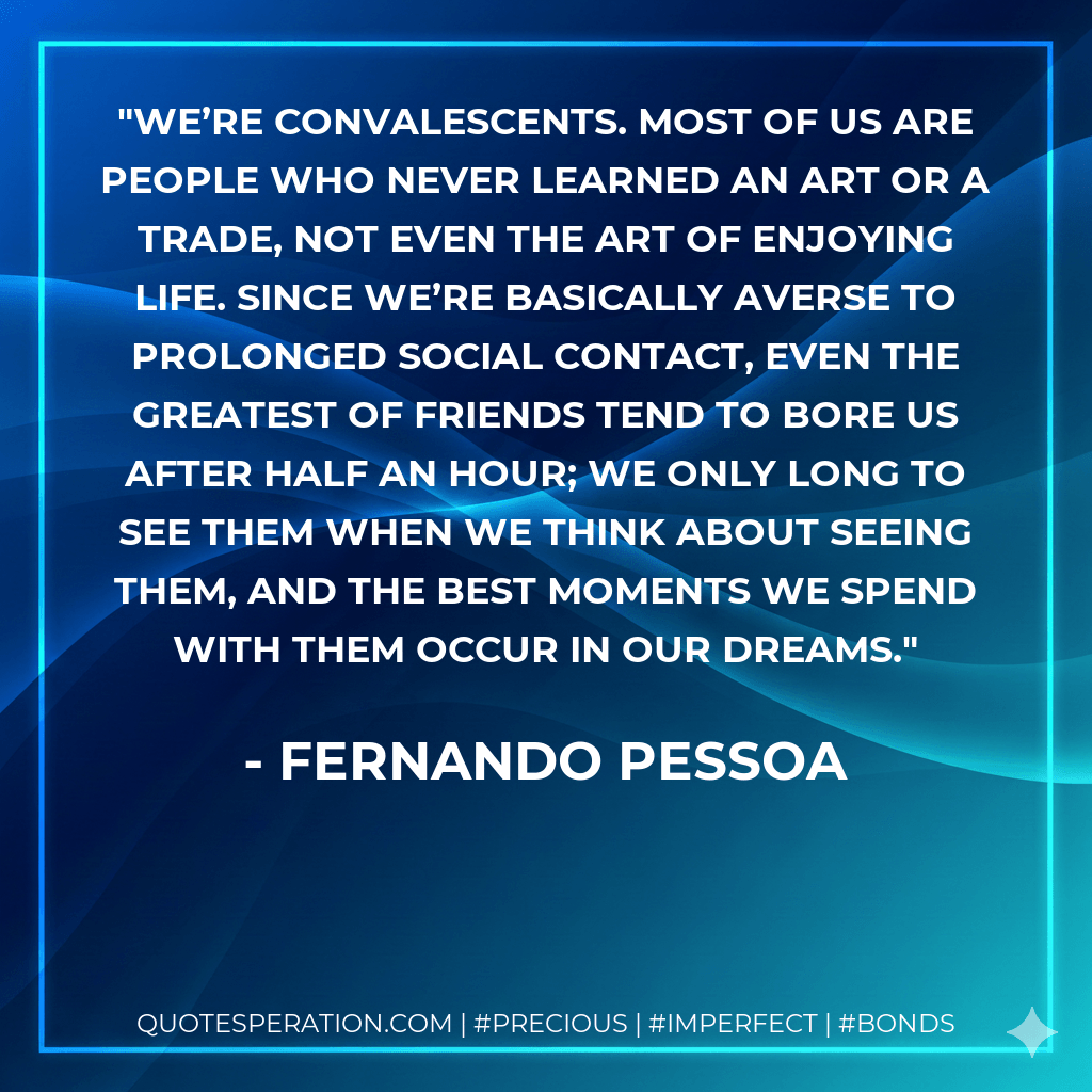We’re convalescents. Most of us are people who never learned an art or a trade, not even the art of enjoying life. Since we’re basically averse to prolonged social contact, even the greatest of friends tend to bore us after half an hour; we only long to see them when we think about seeing them, and the best moments we spend with them occur in our dreams. - Fernando Pessoa